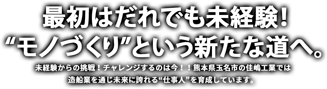 最初はだれでも未経験！“モノづくり”という新たな道へ。 未経験からの挑戦！チャレンジするのは今！！熊本県玉名市の佳嶋工業では造船業を通じ未来に誇れる”仕事人“を育成しています。